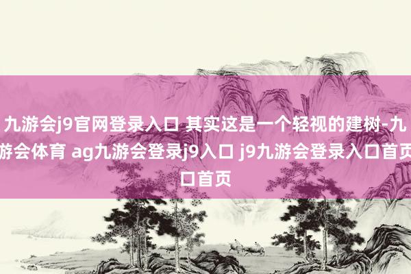 九游会j9官网登录入口 其实这是一个轻视的建树-九游会体育 ag九游会登录j9入口 j9九游会登录入口首页