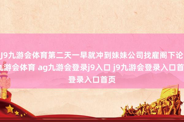 J9九游会体育第二天一早就冲到妹妹公司找雇阁下论-九游会体育 ag九游会登录j9入口 j9九游会登录入口首页